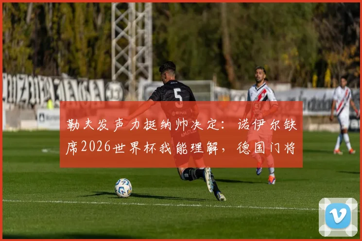 勒夫发声力挺纳帅决定:诺伊尔缺席2026世界杯我能理解,德国门将之争白热化