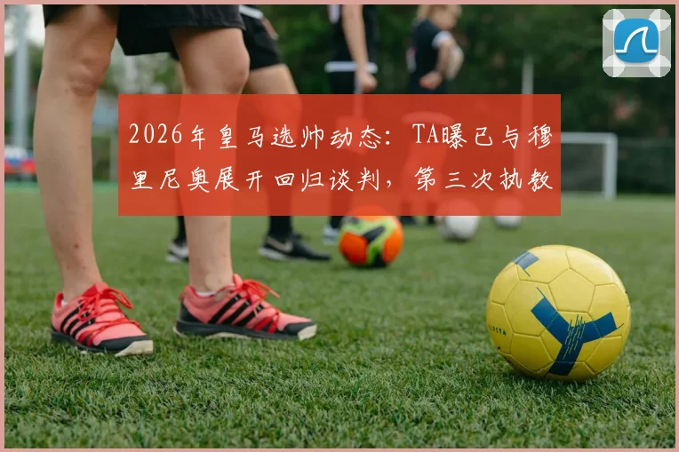 2026年皇马选帅动态:TA曝已与穆里尼奥展开回归谈判,第三次执教可能性与阻力分析
