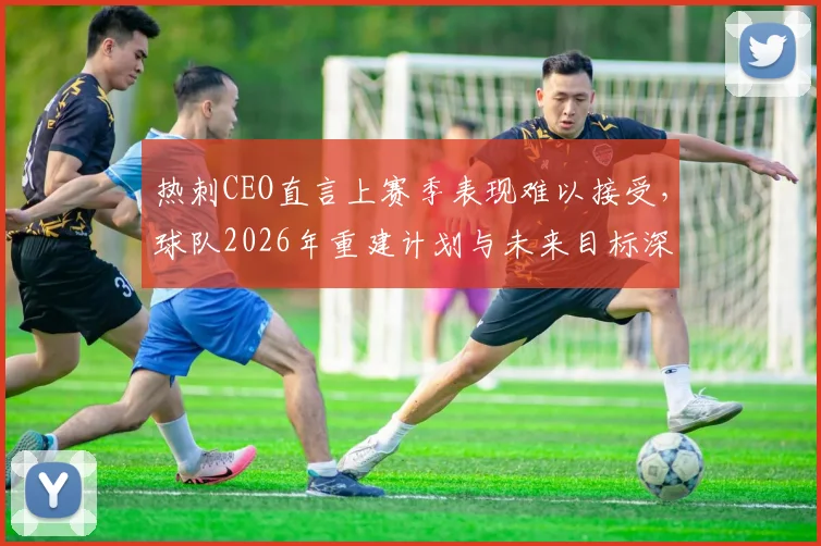 热刺CEO直言上赛季表现难以接受，球队2026年重建计划与未来目标深度分析，附英超新赛季展望