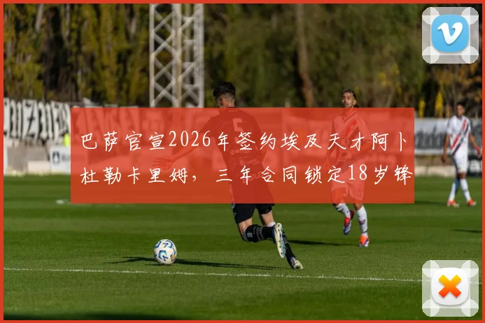 巴萨官宣2026年签约埃及天才阿卜杜勒卡里姆，三年合同锁定18岁锋线未来，转会详情分析