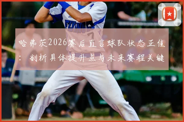 哈弗茨2026赛后直言球队状态正佳:剖析具体提升点与未来赛程关键战展望