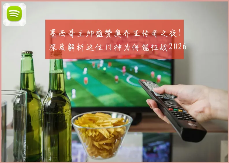 墨西哥主帅盛赞奥乔亚传奇之夜！深度解析这位门神为何能征战2026世界杯，附生涯高光回顾