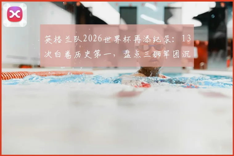 英格兰队2026世界杯再添纪录：13次白卷历史第一，盘点三狮军团沉闷平局背后的深层原因