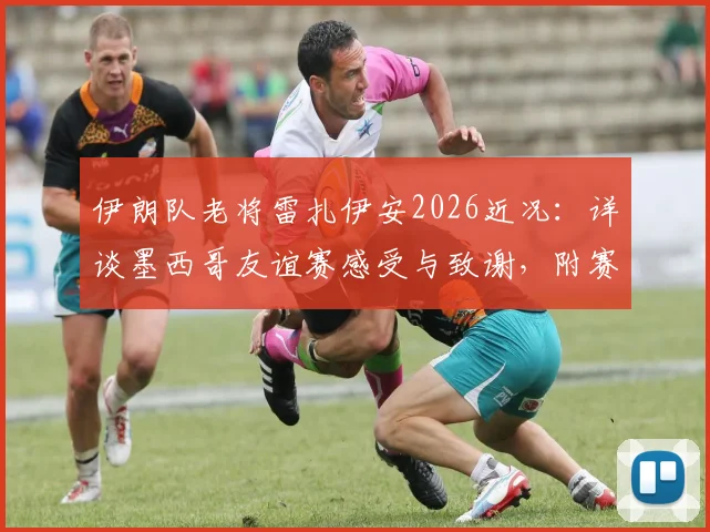 伊朗队老将雷扎伊安2026近况：详谈墨西哥友谊赛感受与致谢，附赛后专访核心内容