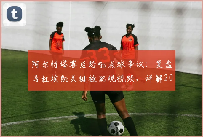 阿尔特塔赛后怒吼点球争议:复盘马杜埃凯关键被犯规视频,详解2026赛季判罚尺度与点球大战残酷规则