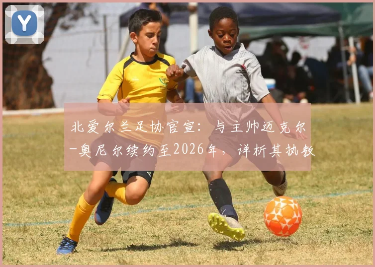 北爱尔兰足协官宣:与主帅迈克尔-奥尼尔续约至2026年,详析其执教战绩、续约原因与球队未来规划