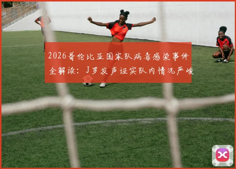2026哥伦比亚国家队病毒感染事件全解读:J罗发声证实队内情况严峻,影响分析与球队应对策略