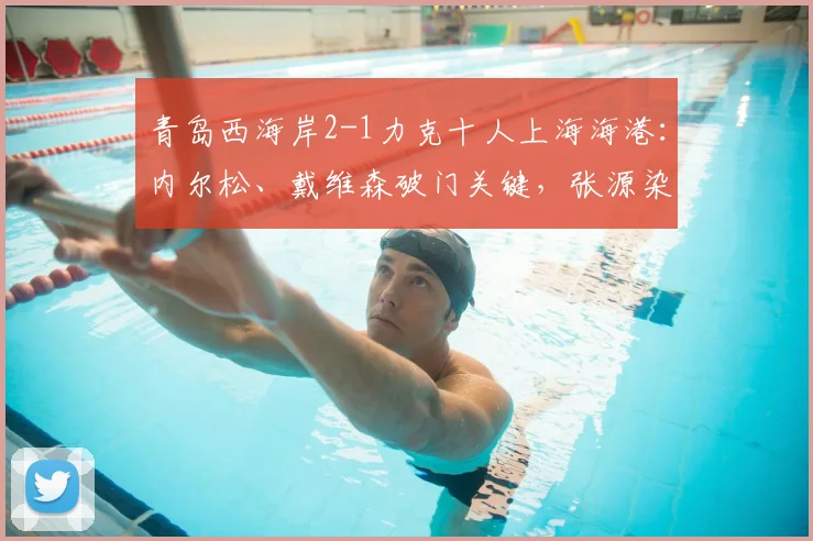 青岛西海岸2-1力克十人上海海港:内尔松、戴维森破门关键,张源染红成转折,附全场集锦