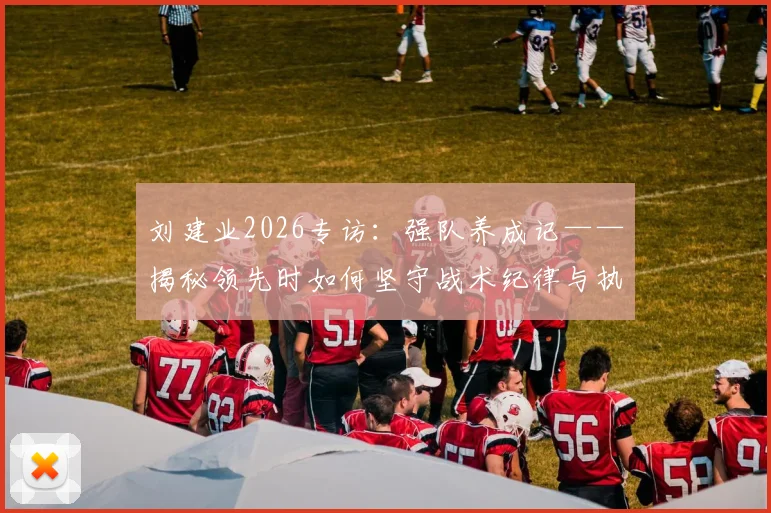 刘建业2026专访：强队养成记——揭秘领先时如何坚守战术纪律与执行力