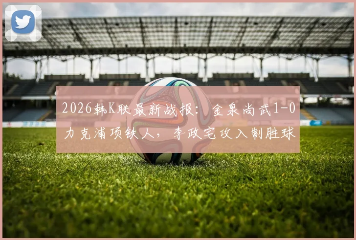 2026韩K联最新战报:金泉尚武1-0力克浦项铁人,李政宅攻入制胜球,赛后深入解析比赛关键点