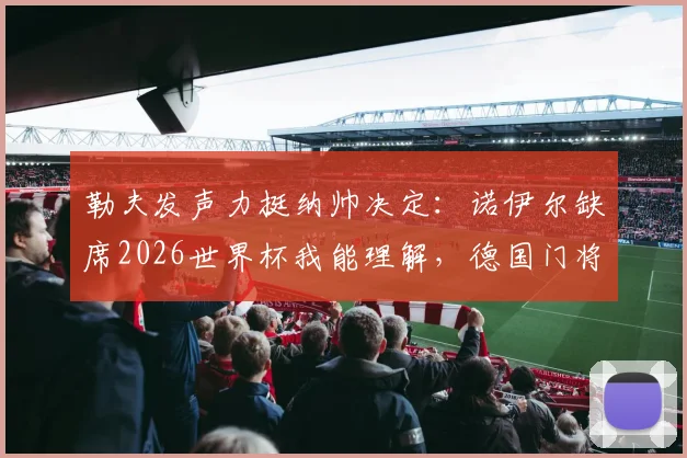 勒夫发声力挺纳帅决定：诺伊尔缺席2026世界杯我能理解，德国门将之争白热化