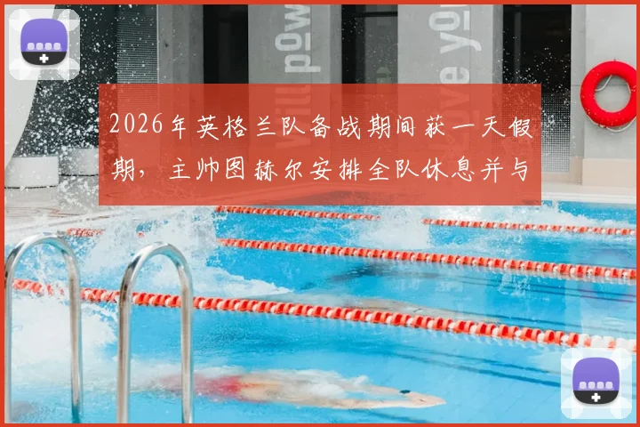 2026年英格兰队备战期间获一天假期，主帅图赫尔安排全队休息并与家人相聚，国脚调整状态方案解析