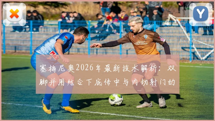 塞梅尼奥2026年最新技术解析：双脚并用结合下底传中与内切射门的实战训练方法