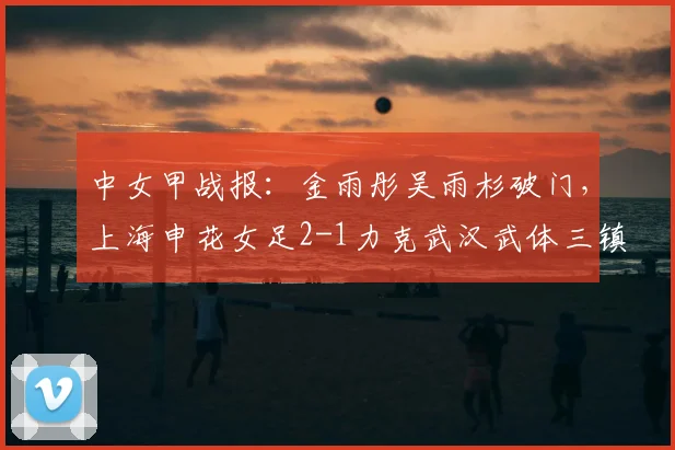 中女甲战报:金雨彤吴雨杉破门,上海申花女足2-1力克武汉武体三镇