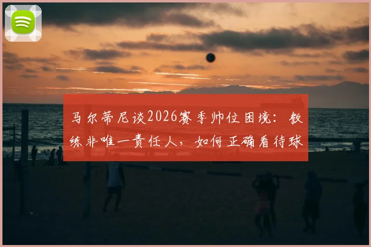 马尔蒂尼谈2026赛季帅位困境：教练非唯一责任人，如何正确看待球队换帅期的“过渡角色”？