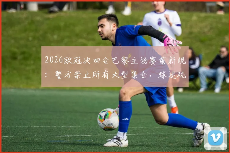 2026欧冠次回合巴黎主场赛前新规:警方禁止所有大型集会,球迷观赛出行必读指南