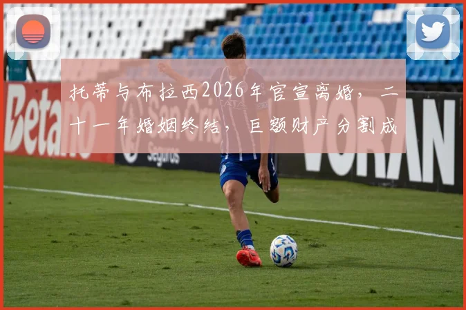 托蒂与布拉西2026年官宣离婚，二十一年婚姻终结，巨额财产分割成焦点