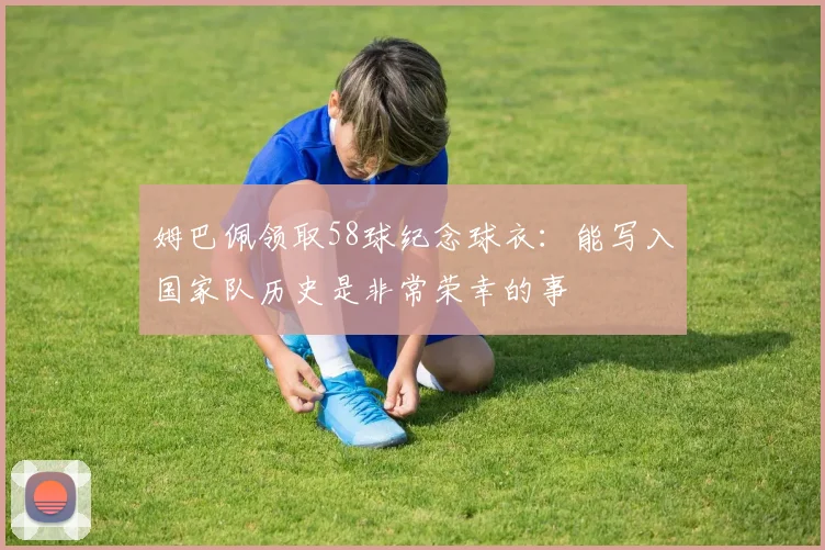 姆巴佩领取58球纪念球衣：能写入国家队历史是非常荣幸的事