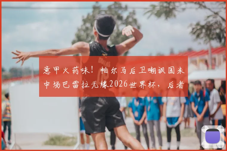 意甲火药味！帕尔马后卫嘲讽国米中场巴雷拉无缘2026世界杯，后者强硬回击引发热议