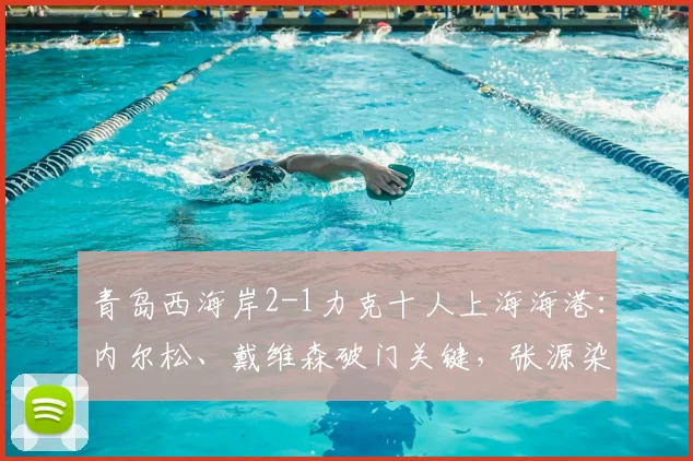 青岛西海岸2-1力克十人上海海港：内尔松、戴维森破门关键，张源染红成转折，附全场集锦