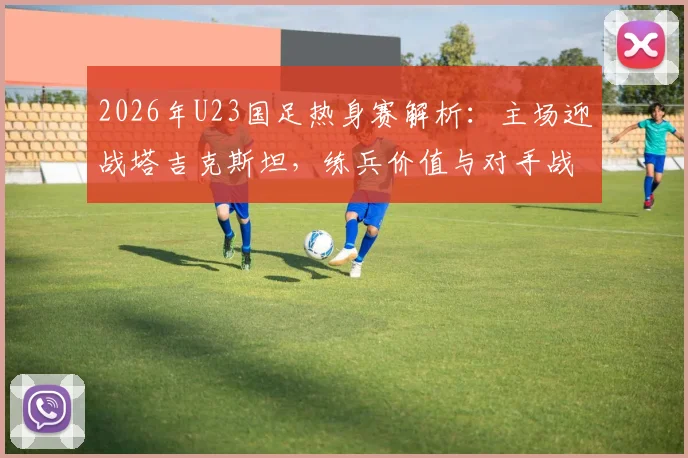 2026年U23国足热身赛解析:主场迎战塔吉克斯坦,练兵价值与对手战术打法深度前瞻