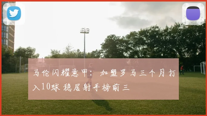 马伦闪耀意甲：加盟罗马三个月打入10球 稳居射手榜前三
