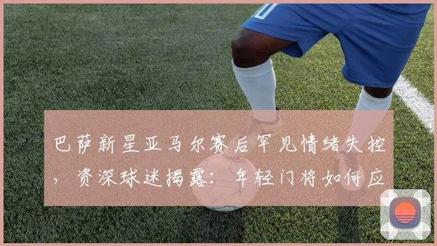 巴萨新星亚马尔赛后罕见情绪失控，资深球迷揭露：年轻门将如何应对高压战术指令？