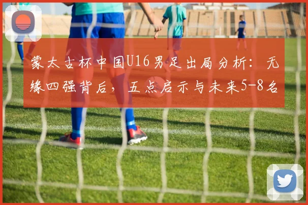 蒙太古杯中国U16男足出局分析:无缘四强背后,五点启示与未来5-8名排位赛看点前瞻