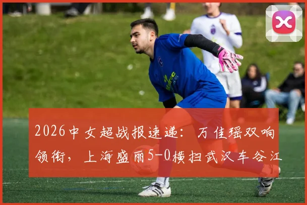 2026中女超战报速递:万佳瑶双响领衔,上海盛丽5-0横扫武汉车谷江大,附最新积分榜与精彩回顾