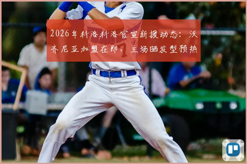 2026年科洛科洛官宣新援动态：沃齐尼亚加盟在即，主场晒发型预热引热议