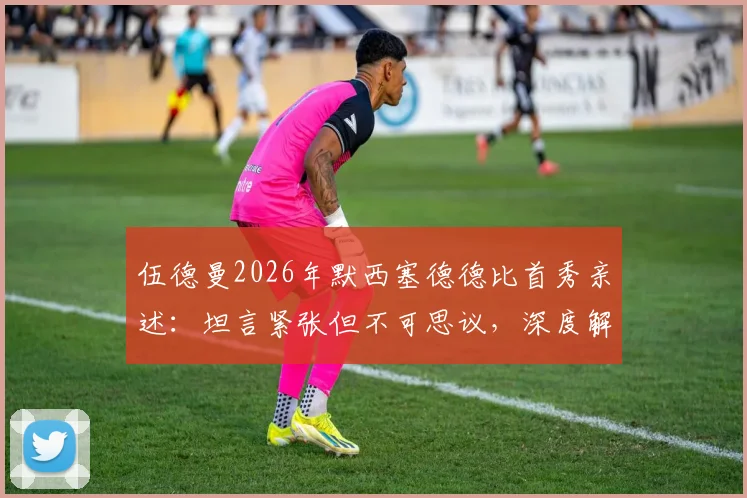 伍德曼2026年默西塞德德比首秀亲述:坦言紧张但不可思议,深度解析其表现与青训背景