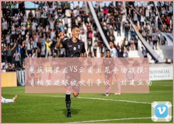 重庆铜梁龙VS云南玉昆半场战报:肯帕努进球被吹引争议,刘建业场边暴怒,2026中甲关键战