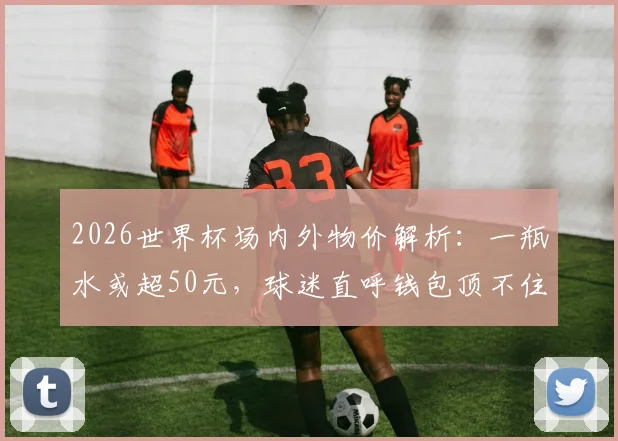 2026世界杯场内外物价解析：一瓶水或超50元，球迷直呼钱包顶不住，这份省钱攻略请收好