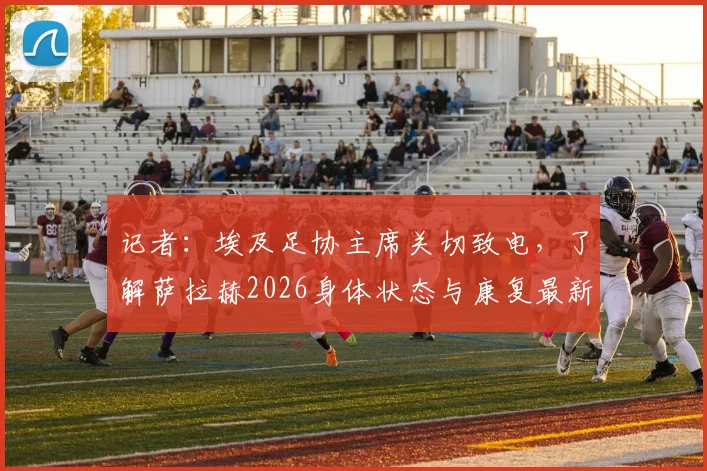 记者:埃及足协主席关切致电,了解萨拉赫2026身体状态与康复最新进展,核心伤情引关注
