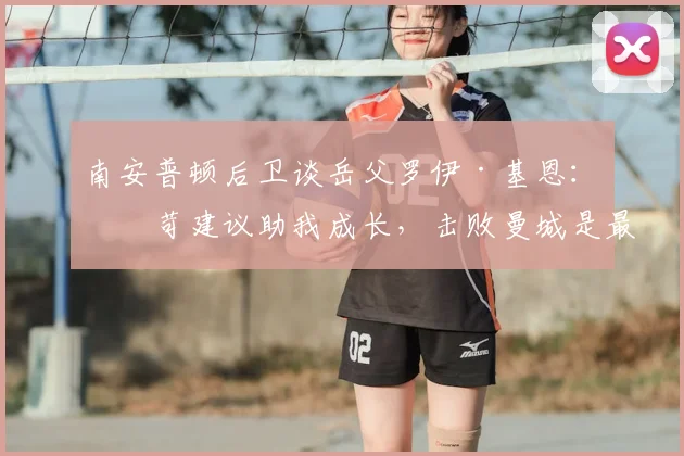 南安普顿后卫谈岳父罗伊·基恩：严苛建议助我成长，击败曼城是最好回报
