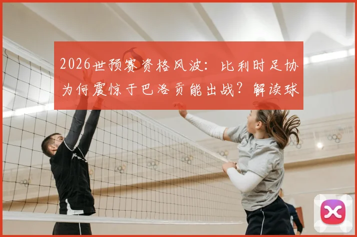 2026世预赛资格风波：比利时足协为何震惊于巴洛贡能出战？解读球员身份转换规则