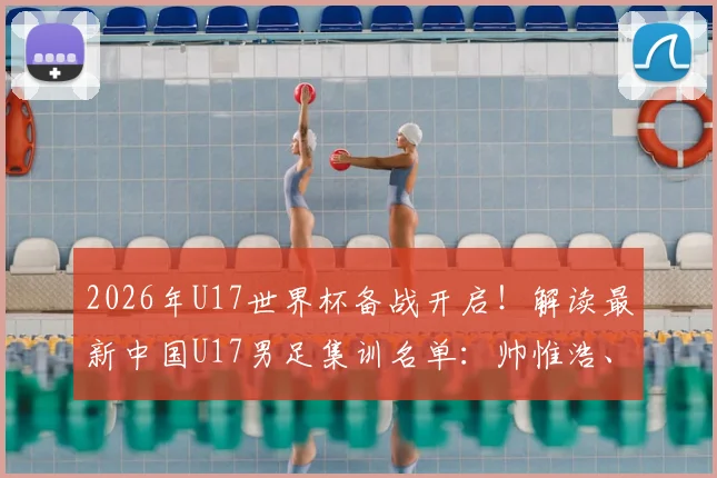 2026年U17世界杯备战开启!解读最新中国U17男足集训名单:帅惟浩、谢晋领衔,完整名单及球员背景分析