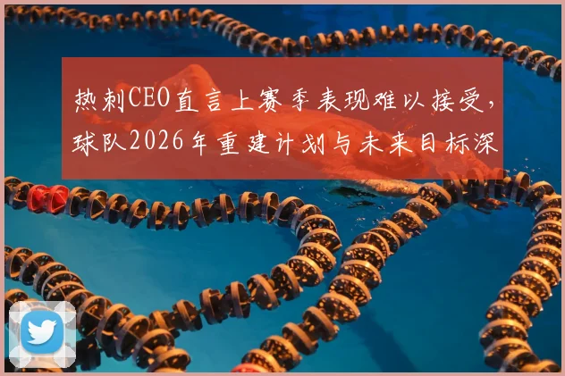 热刺CEO直言上赛季表现难以接受，球队2026年重建计划与未来目标深度分析，附英超新赛季展望