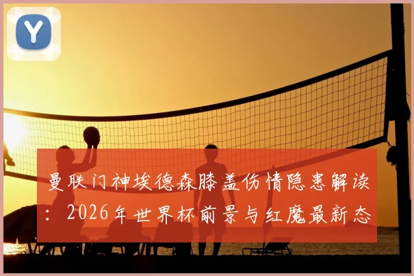曼联门神埃德森膝盖伤情隐患解读：2026年世界杯前景与红魔最新态度分析