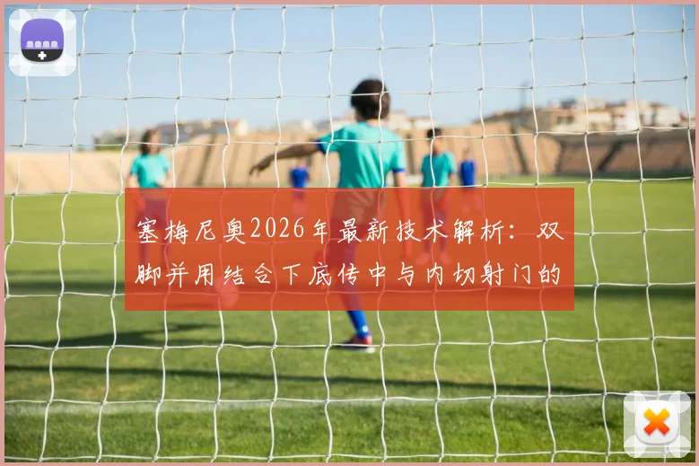 塞梅尼奥2026年最新技术解析:双脚并用结合下底传中与内切射门的实战训练方法
