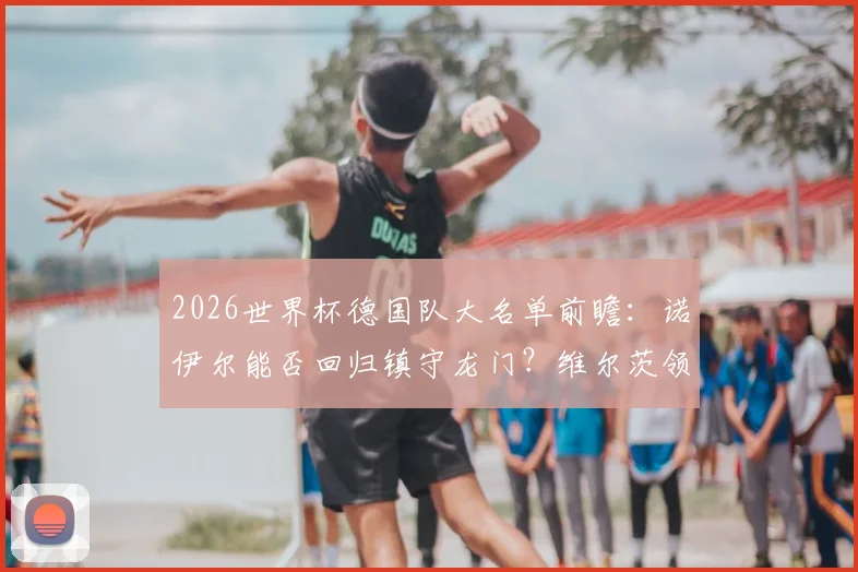 2026世界杯德国队大名单前瞻：诺伊尔能否回归镇守龙门？维尔茨领衔新生代，萨内、卡尔等人选解析