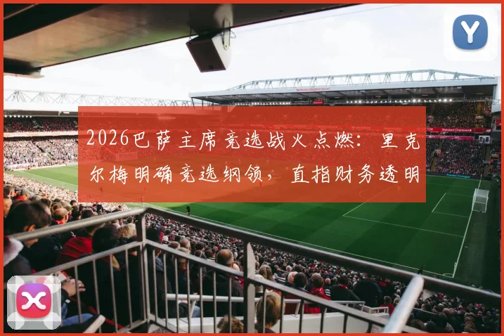 2026巴萨主席竞选战火点燃:里克尔梅明确竞选纲领,直指财务透明度,呼吁会员警惕“老佛爷”模式