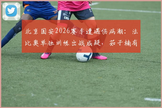 北京国安2026赛季遭遇伤病潮：法比奥单独训练出战成疑，茹子楠有球训练恢复中