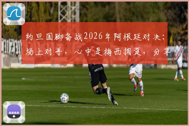 约旦国脚备战2026年阿根廷对决:场上对手,心中是梅西拥趸,分享职业球员的球迷情怀