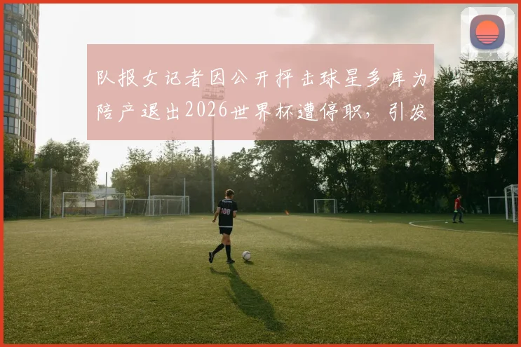 队报女记者因公开抨击球星多库为陪产退出2026世界杯遭停职，引发职业伦理大讨论，网友热议不断