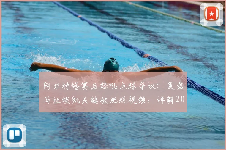 阿尔特塔赛后怒吼点球争议：复盘马杜埃凯关键被犯规视频，详解2026赛季判罚尺度与点球大战残酷规则