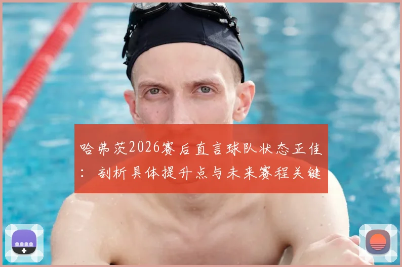 哈弗茨2026赛后直言球队状态正佳：剖析具体提升点与未来赛程关键战展望