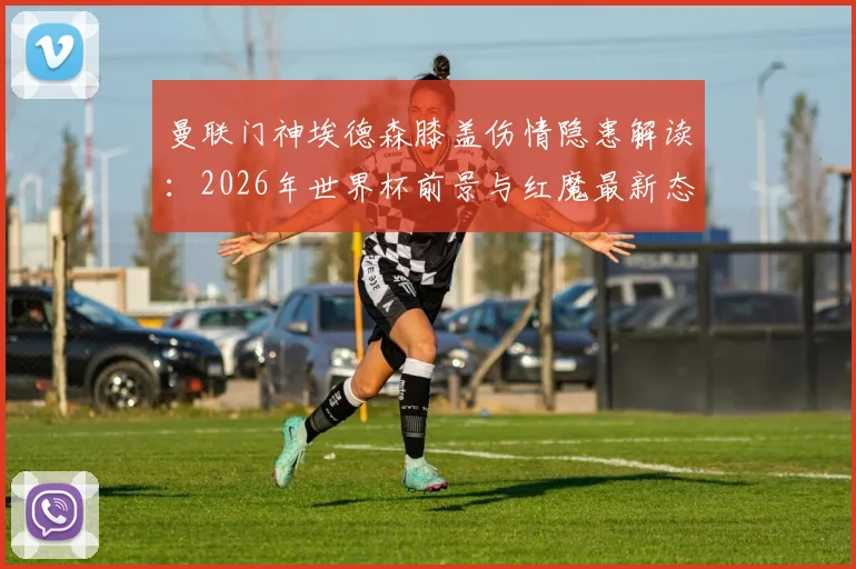 曼联门神埃德森膝盖伤情隐患解读:2026年世界杯前景与红魔最新态度分析