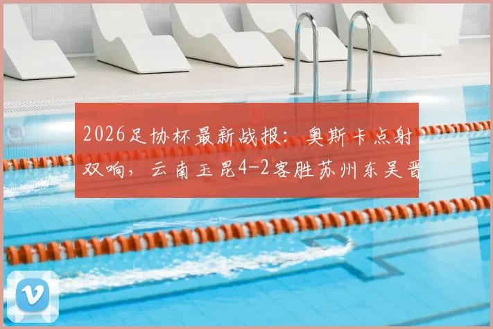 2026足协杯最新战报:奥斯卡点射双响,云南玉昆4-2客胜苏州东吴晋级,附全场录像回放及下一轮对阵分析