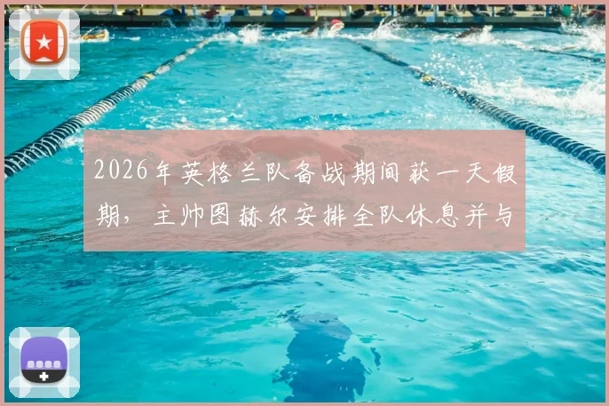 2026年英格兰队备战期间获一天假期,主帅图赫尔安排全队休息并与家人相聚,国脚调整状态方案解析